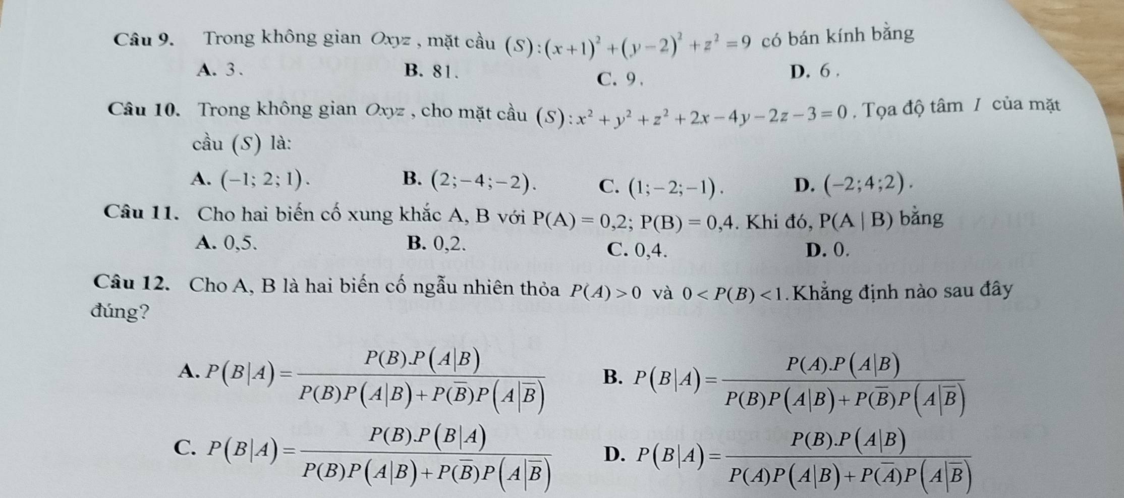 Trong không gian Oxyz , mặt cầu (S):(x+1)^2+(y-2)^2+z^2=9 có bán kính bằng
A. 3 . B. 81. D. 6 .
C. 9 .
Câu 10. Trong không gian Oxyz , cho mặt cầu (S): x^2+y^2+z^2+2x-4y-2z-3=0 , Tọa độ tâm / của mặt
cầu (S) là:
A. (-1;2;1). B. (2;-4;-2). (-2;4;2).
C. (1;-2;-1). D.
Câu 11. Cho hai biến cố xung khắc A, B với P(A)=0,2;P(B)=0,4. Khi đó, P(A|B) bằng
A. 0,5. B. 0,2.
C. 0,4. D. ().
Câu 12. Cho A, B là hai biến cố ngẫu nhiên thỏa P(A)>0 và 0 <1</tex>  Khẳng định nào sau đây
đúng?
A. P(B|A)=frac P(B)P(A|B)P(B)P(A|B)+P(overline B)P(A|overline B) B. P(B|A)=frac P(A).P(A|B)P(B)P(A|B)+P(overline B)P(A|overline B)
C. P(B|A)=frac P(B).P(B|A)P(B)P(A|B)+P(overline B)P(A|overline B)
D. P(B|A)=frac P(B).P(A|B)P(A)P(A|B)+P(overline A)P(A|overline B)