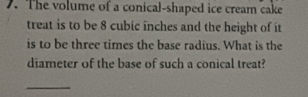 The volume of a conical-shaped ice cream cake 
treat is to be 8 cubic inches and the height of it 
is to be three times the base radius. What is the 
diameter of the base of such a conical treat? 
_