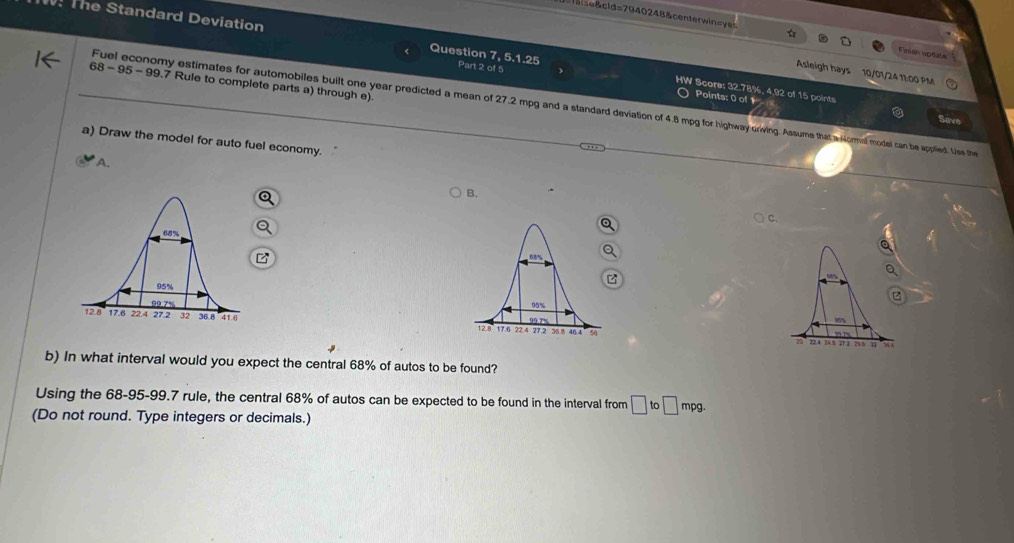 se &cld=7940248&centerwin=yes
The Standard Deviation Question 7, 5.1.25 Part 2 of 5
Finish updute
Asleigh hays 10/01/24 11:00 PM
68 - 95- 99.7 Rule to complete parts a) through e).
HW Score: 32.78%, 4, 92 of 15 points
Points: 0 of 1
Fuel economy estimates for automobiles built one year predicted a mean of 27.2 mpg and a standard deviation of 4.8 mpg for highway crwing. Assume that a Hormal model can be applied. Uis the
Save
a) Draw the model for auto fuel economy.
A.
B.
C.
z

b) In what interval would you expect the central 68% of autos to be found?
Using the 68-95-99.7 rule, the central 68% of autos can be expected to be found in the interval from □ to□ mpg. 
(Do not round. Type integers or decimals.)