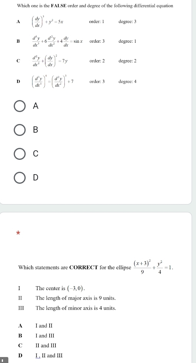 Which one is the FALSE order and degree of the following differential equation
A ( dy/dx )^3+y^2=5x order: 1 degree: 3
B  d^3y/dx^3 +6 d^2y/dx^2 +4 dy/dx =sin x order: 3 degree: 1
C  d^2y/dx^2 +( dy/dx )^2=7y order: 2 degree: 2
D ( d^3y/dx^3 )^4=( d^2y/dx^2 )^3+7 order: 3 degree: 4
A
B
C
D
*
Which statements are CORRECT for the ellipse frac (x+3)^29+ y^2/4 =1. 
I The center is (-3,0). 
Ⅱ£ The length of major axis is 9 units.
III The length of minor axis is 4 units.
A I and II
B I and III
C II and III
D I , II and III