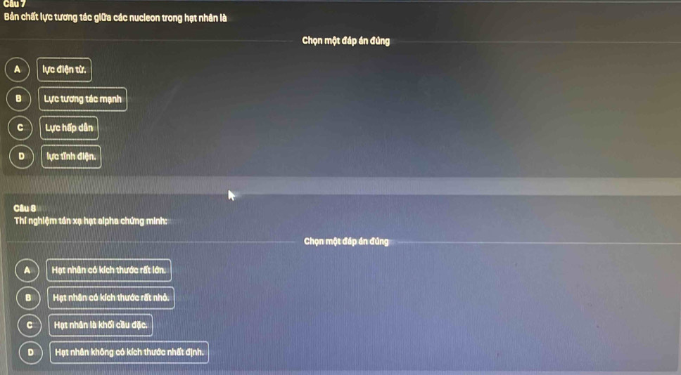 Cầu 7
Bản chất lực tương tác giữa các nucleon trong hạt nhân là
Chọn một đáp án đúng
A lực điện từ.
B Lực tương tác mạnh
C Lực hấp dân
D lực tỉnh điện.
Câu 8
Thí nghiệm tần xạ hạt alpha chứng minh:
Chọn một đáp án đúng
A Hạt nhân có kích thước rất lớn.
B Hạt nhân có kích thước rất nhỏ.
C Hạt nhân là khối cầu đặc.
D Hạt nhân không có kích thước nhất định.