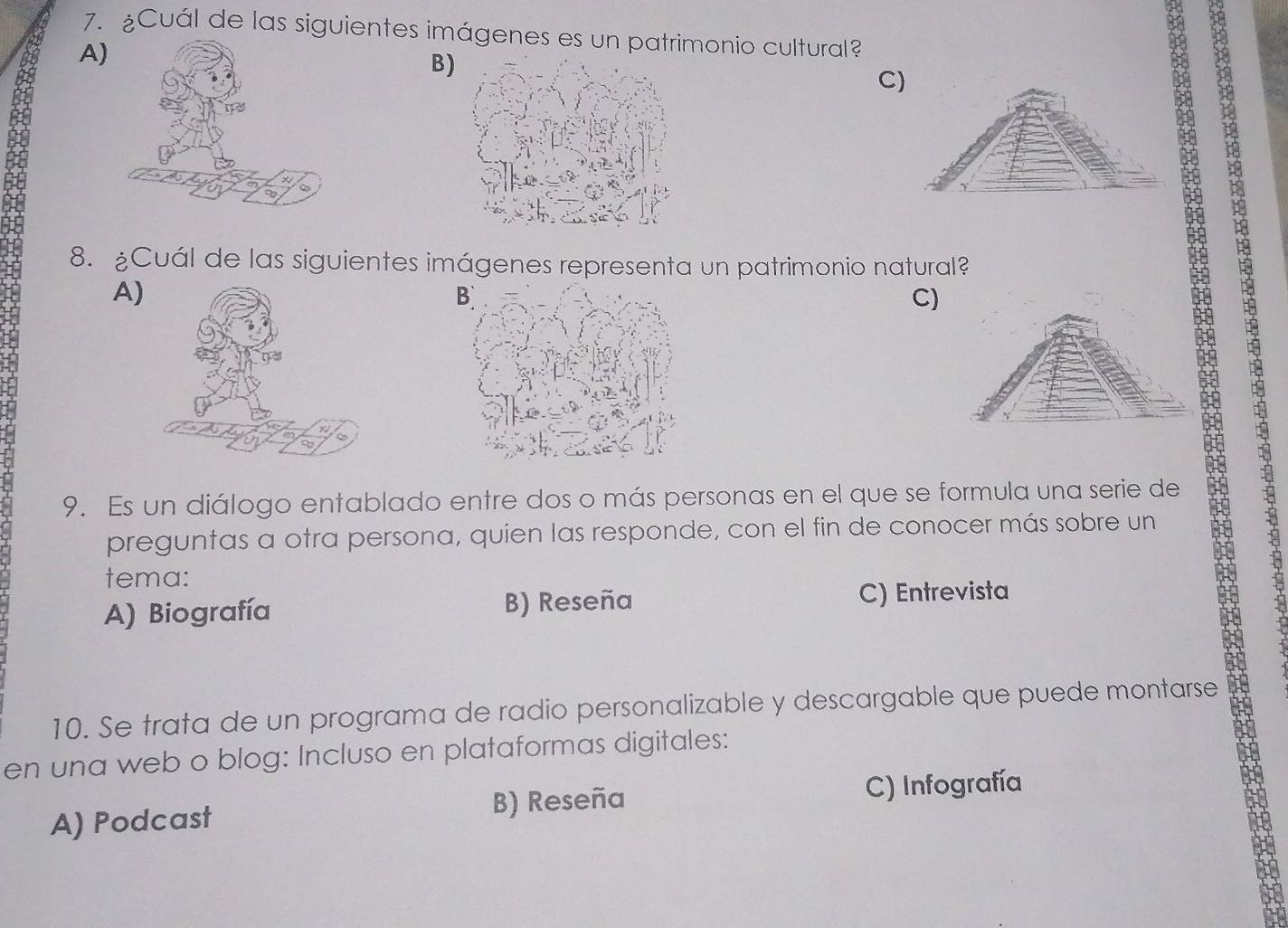 ¿Cuál de las siguientes imágenes es un patrimonio cultural?
A)
B)
C)
66
8. ¿Cuál de las siguientes imágenes representa un patrimonio natural?
A)
C)
9. Es un diálogo entablado entre dos o más personas en el que se formula una serie de
preguntas a otra persona, quien las responde, con el fin de conocer más sobre un
tema:
A) Biografía B) Reseña C) Entrevista
10. Se trata de un programa de radio personalizable y descargable que puede montarse to
en una web o blog: Incluso en plataformas digitales:
A) Podcast B) Reseña C) Infografía