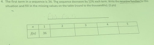 The first term in a sequence is 36. The sequence decreases by 12% each term. Write the recursive function for this
situation and fill in the missing values on the table (round to the thousandths). (2 pts)
_