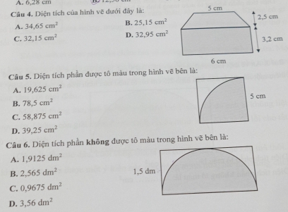 6.28 cm
Câu 4. Diện tích của hình vẽ dưới đây là:
A. 34.65cm^2 B. 25, 15cm^2
C. 32, 15cm^2 D. 32, 95cm^2
Câu 5. Diện tích phần được tô màu trong hình vẽ bên là:
A. 19,625cm^2
B. 78.5cm^2
C. 58,875cm^2
D. 39,25cm^2
Câu 6. Diện tích phần không được tô màu trong hình vẽ bên là:
A. 1,9125dm^2
B. 2,565dm^2
C. 0,9675dm^2
D. 3,56dm^2