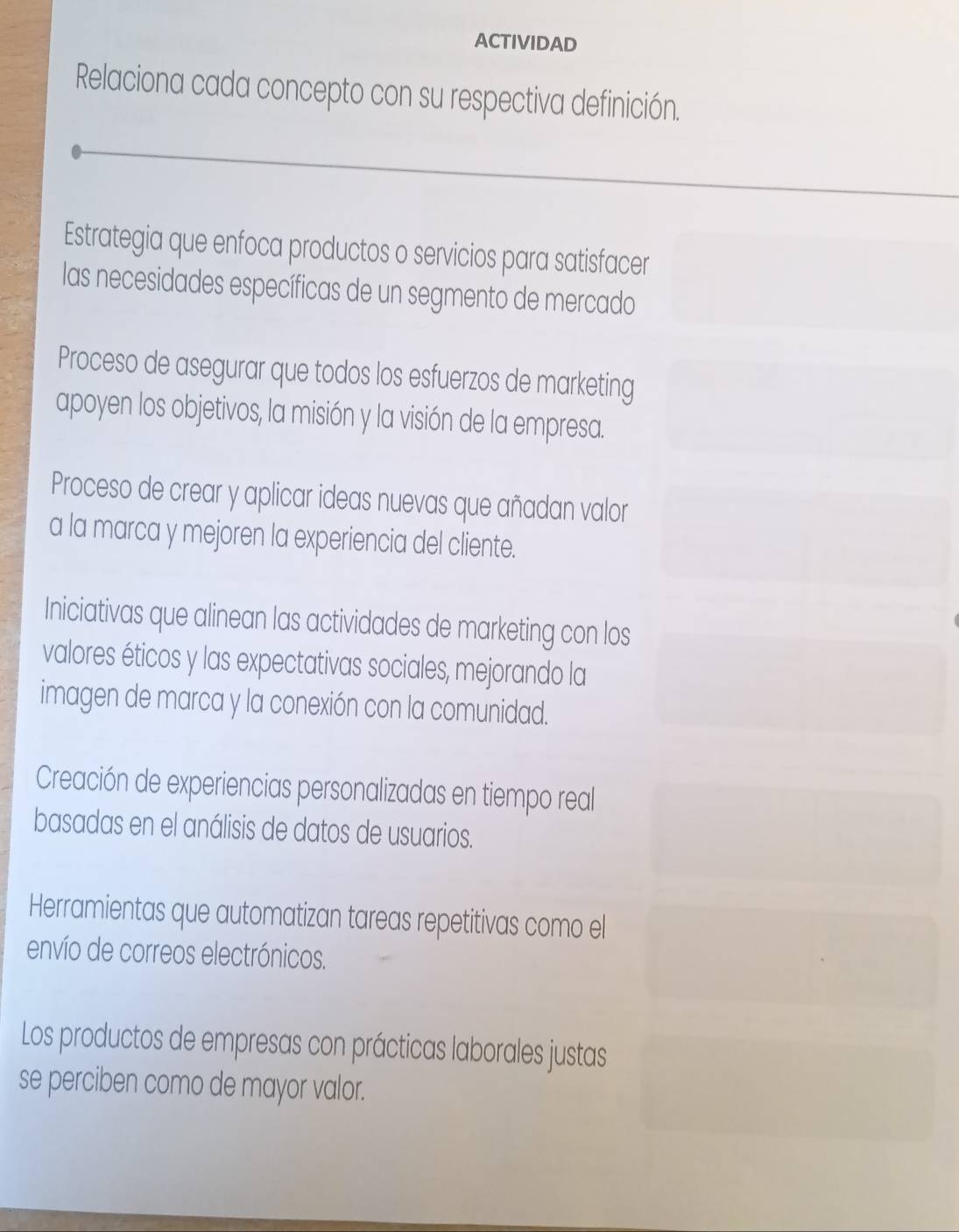 ACTIVIDAD 
Relaciona cada concepto con su respectiva definición. 
Estrategia que enfoca productos o servicios para satisfacer 
las necesidades específicas de un segmento de mercado 
Proceso de asegurar que todos los esfuerzos de marketing 
apoyen los objetivos, la misión y la visión de la empresa. 
Proceso de crear y aplicar ideas nuevas que añadan valor 
a la marca y mejoren la experiencia del cliente. 
Iniciativas que alinean las actividades de marketing con los 
valores éticos y las expectativas sociales, mejorando la 
imagen de marca y la conexión con la comunidad. 
Creación de experiencias personalizadas en tiempo real 
basadas en el análisis de datos de usuarios. 
Herramientas que automatizan tareas repetitivas como el 
envío de correos electrónicos. 
Los productos de empresas con prácticas laborales justas 
se perciben como de mayor valor.