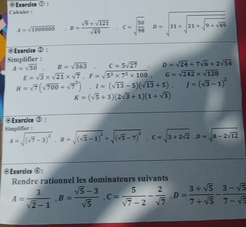 Exercice ① : 
Calculer :
A=sqrt(1000000) B= (sqrt(9)+sqrt(121))/sqrt(49) , C=sqrt(frac 50)98 D=sqrt(31+sqrt 21+sqrt 9+sqrt 49)
Exercice ②: 
Simplifier :
A=sqrt(50), B=sqrt(363), C=5sqrt(27) D=sqrt(24)+7sqrt(6)+2sqrt(54)
E=sqrt(3)* sqrt(21)* sqrt(7), F=sqrt(5^3* 7^5* 100), G=sqrt(242)* sqrt(128)
H=sqrt(7)(sqrt(700)+sqrt 7^(3), I=(sqrt(13)-5)(sqrt 13)+5), J=(sqrt(3)-1)^2
K=(sqrt(5)+3)(2sqrt(3)+1)(1+sqrt(3))
④ Exercice ③: 
Simplifier : A=sqrt((sqrt 7)-3)^2, B=sqrt((sqrt 5)-1)^2+sqrt((sqrt 5)-7)^2, C=sqrt(3+2sqrt 2), D=sqrt(8-2sqrt 12)
④Exercice ④: 
Rendre rationnel les dominateurs suivants
A= 3/sqrt(2)-1 , B= (sqrt(5)-3)/sqrt(5) , C= 5/sqrt(7)-2 - 2/sqrt(7) , D= (3+sqrt(5))/7+sqrt(5) - (3-sqrt(5))/7-sqrt(5) 