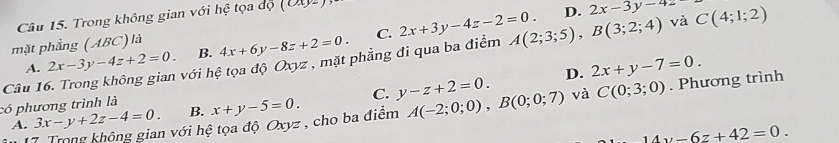 Trong không gian với hệ tọa độ 5
D. 2x-3y-4z
mặt phẳng (ABC) là 4x+6y-8z+2=0. C. 2x+3y-4z-2=0. A(2;3;5), B(3;2;4) và C(4;1;2)
B.
Câu 16. Trong không gian với hệ tọa độ Oxyz , mặt phẳng đi qua ba điểm 2x-3y-4z+2=0. A.
D. 2x+y-7=0. 
có phương trình là x+y-5=0. C. y-z+2=0. A(-2;0;0), B(0;0;7) và C(0;3;0). Phương trình
A. 3x-y+2z-4=0. B.
7 Trong không gian với hệ tọa độ Oxyz , cho ba điểm
14y-6z+42=0.