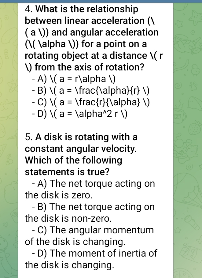 What is the relationship
between linear acceleration (
( a )) and angular acceleration
(( alpha )) for a point on a
rotating object at a distance ( r
) from the axis of rotation?
- A) |(a=r) alphal)
- B) |(a=|frac |a|pha  r |)
- C) 1(a=Vfrac r  |a|pha |)
- D) V(a=|a|pha^(wedge)2r|)
5. A disk is rotating with a
constant angular velocity.
Which of the following
statements is true?
- A) The net torque acting on
the disk is zero.
- B) The net torque acting on
the disk is non-zero.
- C) The angular momentum
of the disk is changing.
- D) The moment of inertia of
the disk is changing.