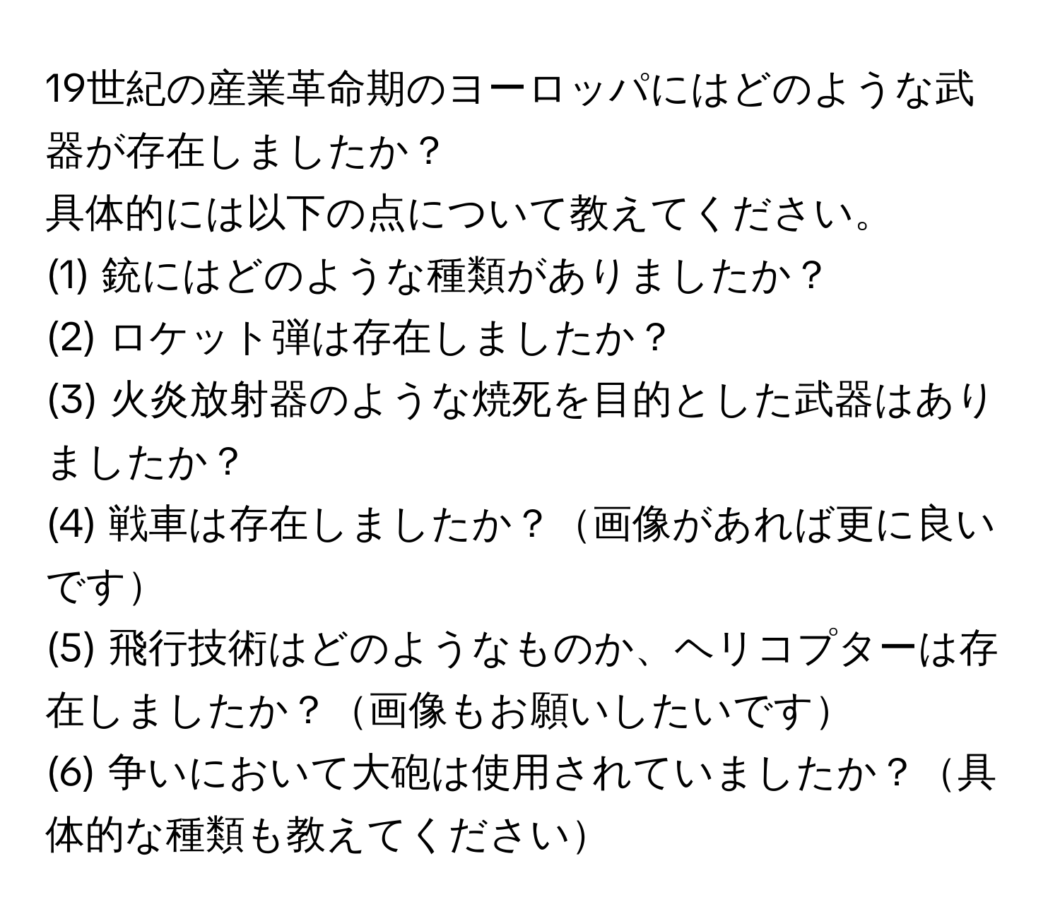 19世紀の産業革命期のヨーロッパにはどのような武器が存在しましたか？  
具体的には以下の点について教えてください。  
(1) 銃にはどのような種類がありましたか？  
(2) ロケット弾は存在しましたか？  
(3) 火炎放射器のような焼死を目的とした武器はありましたか？  
(4) 戦車は存在しましたか？画像があれば更に良いです  
(5) 飛行技術はどのようなものか、ヘリコプターは存在しましたか？画像もお願いしたいです  
(6) 争いにおいて大砲は使用されていましたか？具体的な種類も教えてください