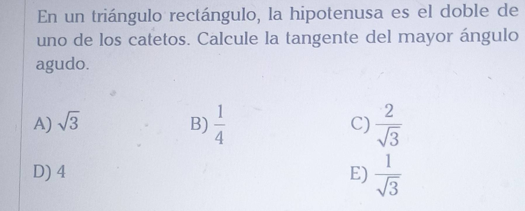 En un triángulo rectángulo, la hipotenusa es el doble de
uno de los catetos. Calcule la tangente del mayor ángulo
agudo.
A) sqrt(3) B)  1/4   2/sqrt(3) 
C)
D) 4 E)  1/sqrt(3) 