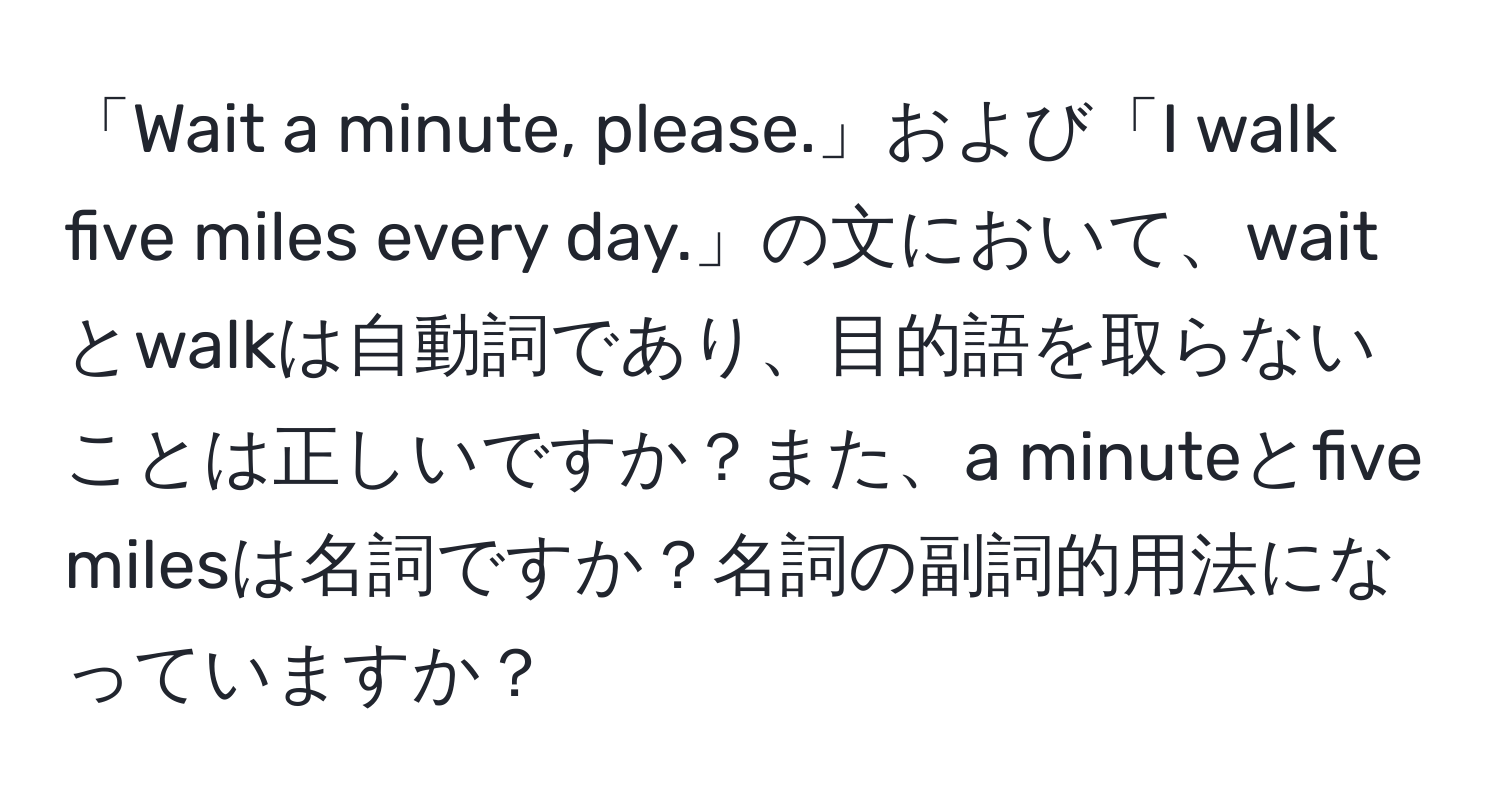 「Wait a minute, please.」および「I walk five miles every day.」の文において、waitとwalkは自動詞であり、目的語を取らないことは正しいですか？また、a minuteとfive milesは名詞ですか？名詞の副詞的用法になっていますか？