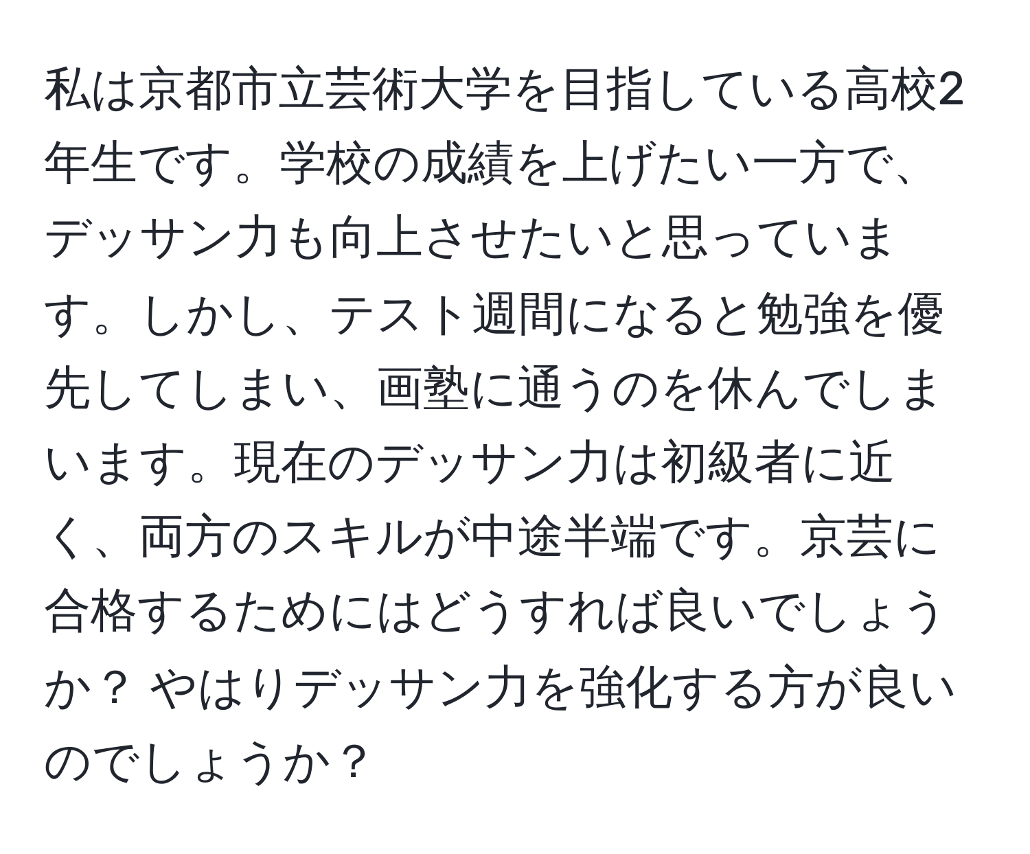 私は京都市立芸術大学を目指している高校2年生です。学校の成績を上げたい一方で、デッサン力も向上させたいと思っています。しかし、テスト週間になると勉強を優先してしまい、画塾に通うのを休んでしまいます。現在のデッサン力は初級者に近く、両方のスキルが中途半端です。京芸に合格するためにはどうすれば良いでしょうか？ やはりデッサン力を強化する方が良いのでしょうか？