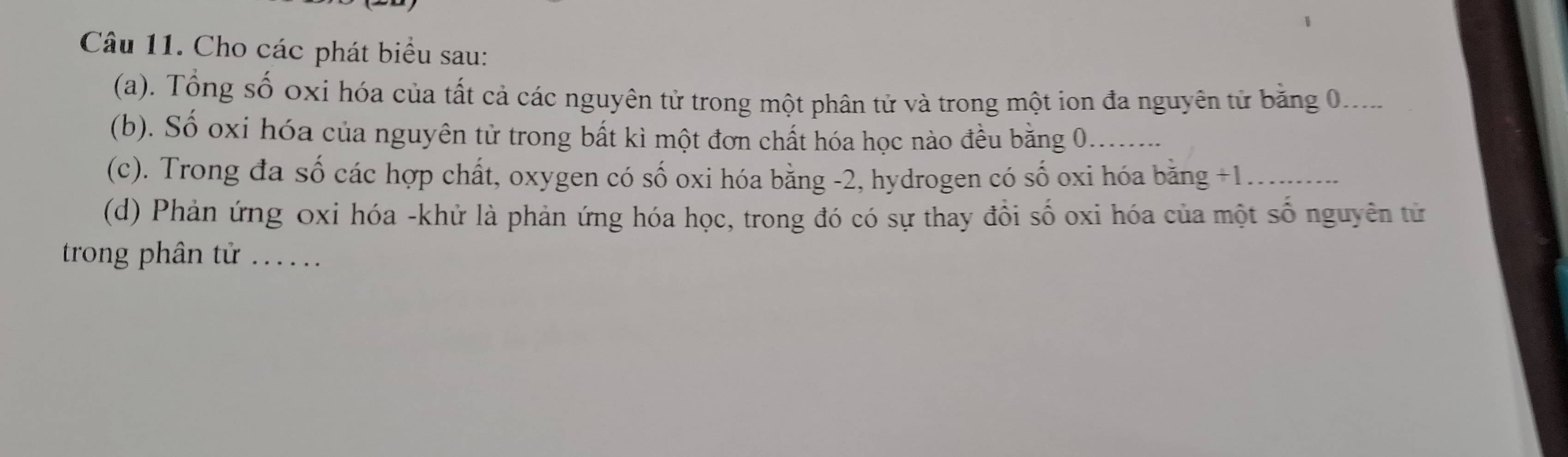 Cho các phát biểu sau: 
(a). Tổng số oxi hóa của tất cả các nguyên tử trong một phân tử và trong một ion đa nguyên tử bằng 0.... 
(b). Số oxi hóa của nguyên tử trong bất kì một đơn chất hóa học nào đều bằng 0._ 
(c). Trong đa số các hợp chất, oxygen có số oxi hóa bằng -2, hydrogen có số oxi hóa bằng +1 _ 
(d) Phản ứng oxi hóa -khử là phản ứng hóa học, trong đó có sự thay đổi số oxi hóa của một số nguyên tử 
trong phân tử ...