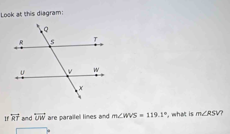 Look at this diagram: 
If overleftrightarrow RT and overleftrightarrow UW are parallel lines and m∠ WVS=119.1° , what is m∠ RSV ?
□°