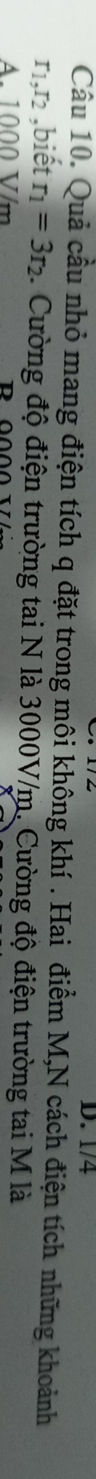 1/4
Câu 10. Quả cầu nhỏ mang điện tích q đặt trong môi không khí . Hai điểm M,N cách điện tích những khoảnh
r1 .I_2 ,biết r_1=3r_2. Cường độ điện trường tai N là 3000V/m. Cường độ điện trường tai M là
A. 1000 V/m D