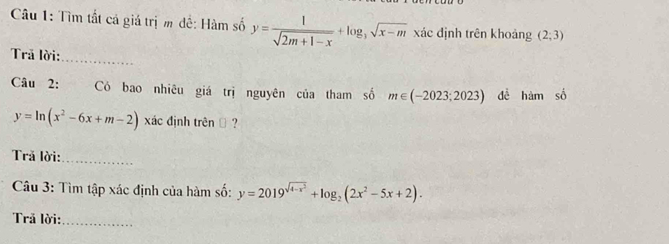 Tìm tất cả giá trị m đề: Hàm số y= 1/sqrt(2m+1-x) +log _3sqrt(x-m) xác định trên khoảng (2;3)
Trả lời:_ 
Câu 2: Có bao nhiêu giá trị nguyên của tham số m∈ (-2023;2023) dề hàm số
y=ln (x^2-6x+m-2) xác định trênĐ ? 
Trả lời:_ 
Câu 3: Tìm tập xác định của hàm số: y=2019^(sqrt(4-x^2))+log _2(2x^2-5x+2). 
Trả lời:_