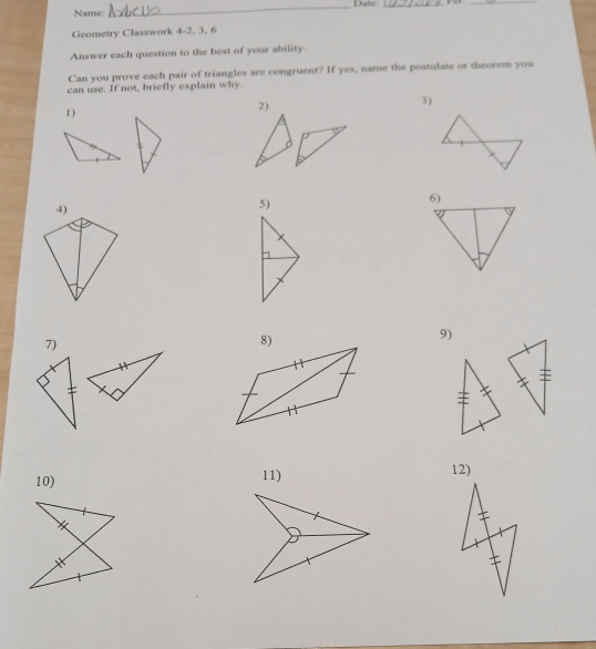 Date_ 
_ 
Name: 
Geometry Classwork 4-2, 3, 6 
Answer each question to the best of your ability. 
Can you prove each pair of triangles are congruent? If yes, name the postulate or theorem you 
can use. If not, briefly explain why. 
1 ) 2) 3) 
5) 
9) 
7) 
10) 11) 12)