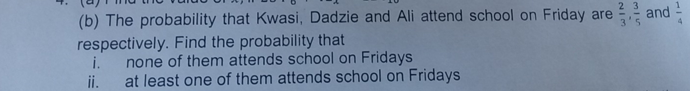 The probability that Kwasi, Dadzie and Ali attend school on Friday are  2/3 ,  3/5  and  1/4 
respectively. Find the probability that 
i. none of them attends school on Fridays 
ii. at least one of them attends school on Fridays