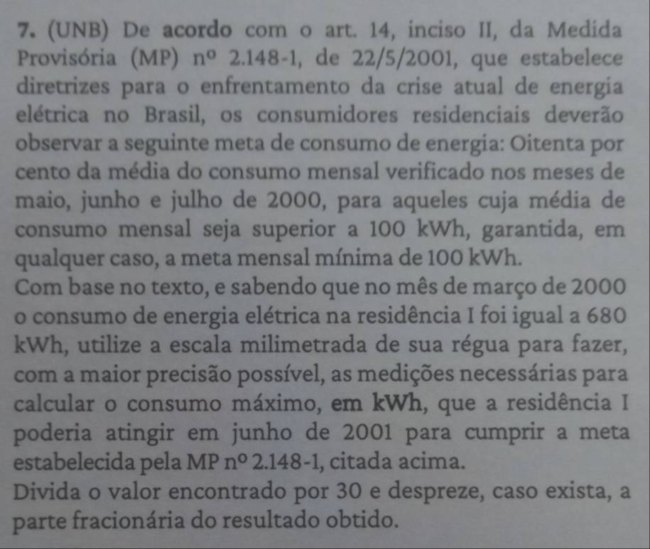 (UNB) De acordo com o art. 14, inciso II, da Medida 
Provisória (MP) n°2.148-1 , de 22/5/2001, que estabelece 
diretrizes para o enfrentamento da crise atual de energia 
elétrica no Brasil, os consumidores residenciais deverão 
observar a seguinte meta de consumo de energia: Oitenta por 
cento da média do consumo mensal verificado nos meses de 
maio, junho e julho de 2000, para aqueles cuja média de 
consumo mensal seja superior a 100 kWh, garantida, em 
qualquer caso, a meta mensal mínima de 100 kWh. 
Com base no texto, e sabendo que no mês de março de 2000
o consumo de energia elétrica na residência I foi igual a 680
kWh, utilize a escala milimetrada de sua régua para fazer, 
com a maior precisão possível, as medições necessárias para 
calcular o consumo máximo, em kWh, que a residência I 
poderia atingir em junho de 2001 para cumprir a meta 
estabelecida pela MP n°2.148-1 l, citada acima. 
Divida o valor encontrado por 30 e despreze, caso exista, a 
parte fracionária do resultado obtido.