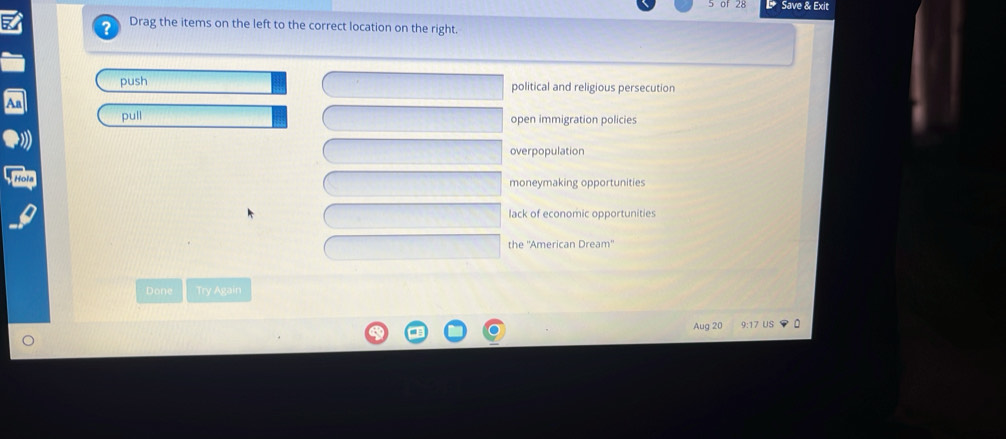 Save & Exit
a Drag the items on the left to the correct location on the right.
push political and religious persecution
pull open immigration policies
overpopulation
moneymaking opportunities
lack of economic opportunities
the ''American Dream'
Done Try Again
Aug 20 9:17 US