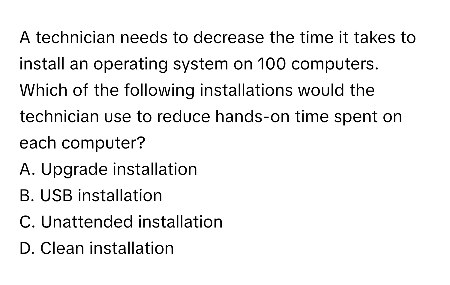 A technician needs to decrease the time it takes to install an operating system on 100 computers. Which of the following installations would the technician use to reduce hands-on time spent on each computer? 

A. Upgrade installation 
B. USB installation 
C. Unattended installation 
D. Clean installation