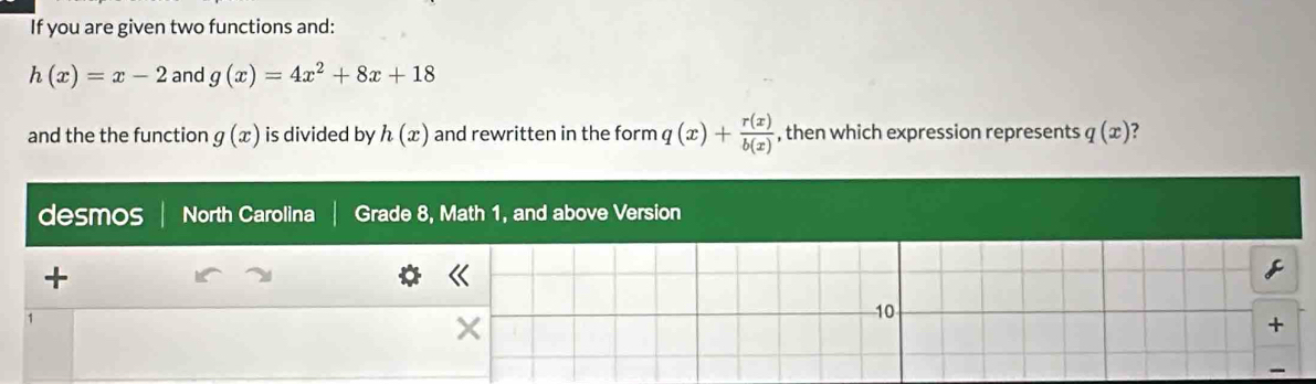 If you are given two functions and:
h(x)=x-2 and g(x)=4x^2+8x+18
and the the function g(x) is divided by h(x) and rewritten in the form q(x)+ r(x)/b(x)  , then which expression represents q(x)
desmos North Carolina Grade 8, Math 1, and above Version 
+ 
《 
C 
1 
× 
10 
+ 
-