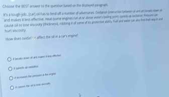 Choose the BEST answer to the question based on the displayed paragraph.
It's a tough job...(car) oil has to fend off a number of adversaries. Oxidation (inseraction setween oil and ain treals sown s
and makes it less effective. Heat (some engines run at or above water's boiling point) speets up svidation Pressur sie
cause cill to lose viscosity (thickness), robbing it of some of es protective ability. Fued and water can also fint their way in and
hurt viscosity.
How does oxidation affect the oll in a car's engine?
it beeaks down oll and makers it less effective
it speeds up cxdation
Ef incrnases the pressure in the engine
it causes the o to lose vscosify