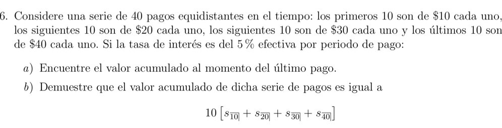 Considere una serie de 40 pagos equidistantes en el tiempo: los primeros 10 son de $10 cada uno, 
los siguientes 10 son de $20 cada uno, los siguientes 10 son de $30 cada uno y los últimos 10 son 
de $40 cada uno. Si la tasa de interés es del 5% efectiva por periodo de pago: 
ø) Encuentre el valor acumulado al momento del último pago. 
6) Demuestre que el valor acumulado de dicha serie de pagos es igual a
10[s_overline 10+s_20+s_30+s_0|+s_40|