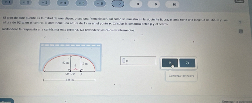 = 2 3 = 4 = 5 ' 6 7 8 9 10
El arco de este puente es la mitad de una elipse, o sea una "semielipse". Tal como se muestra en la siguiente figura, el arco tiene una longitud de 168 m y una 
altura de 62 m en el centro. El arco tiene una altura de 19 m en el punto p. Calcular la distancia entre p y el centro. 
Redondear la respuesta a la centésima más cercana. No redondear los cálculos intermedios.
m
62 m 19 m
× 
? 
centro p Comenzar de nuevo
168 m
Entregar la ac tvd a