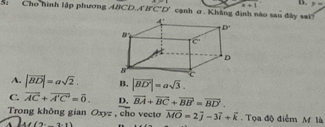 A=1
x+1 D. y=
5: Cho hình lập phương ABCD. A'B'C'D' cạnh ơ. Khâng định nào sau đây sai?
A. |vector BD|=asqrt(2). B. |vector BD'|=asqrt(3).
C. vector AC+vector A'C'=vector 0. D. vector BA+vector BC+vector BB'=vector BD'.
Trong không gian Oxyz , cho vectơ overline MO=2overline j-3vector i+vector k. Tọa độ điểm M là
2· 1)