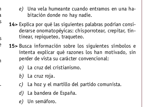 Una vela humeante cuando entramos en una ha-
bitación donde no hay nadie.
14> Explica por qué las siguientes palabras podrían consi-
derarse onomatopéyicas: chisporrotear, crepitar, tin-
tinear, repiqueteo, traqueteo.
15> Busca información sobre los siguientes símbolos e
intenta explicar qué razones los han motivado, sin
perder de vista su carácter convencional:
a) La cruz del cristianismo.
b) La cruz roja.
c) La hoz y el martillo del partido comunista.
d) La bandera de España.
e) Un semáforo.