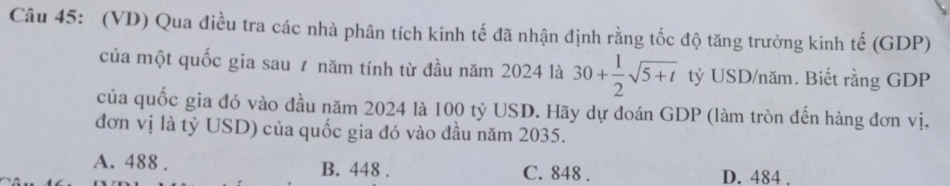 (VD) Qua điều tra các nhà phân tích kinh tế đã nhận định rằng tốc độ tăng trưởng kinh tế (GDP)
của một quốc gia sau ≠ năm tính từ đầu năm 2024 là 30+ 1/2 sqrt(5+t) tỷ USD/năm. Biết rằng GDP
của quốc gia đó vào đầu năm 2024 là 100 tỷ USD. Hãy dự đoán GDP (làm tròn đến hàng đơn vị,
đơn vị là tỷ USD) của quốc gia đó vào đầu năm 2035.
B. 448.
A. 488. C. 848. D. 484.