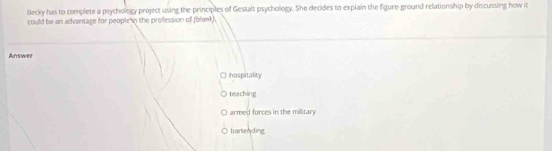 Becky has to complete a psychology project using the principles of Gestalt psychology. She decides to explain the figure-ground relationship by discussing how it
could be an advantage for people in the profession of (blank).
Answer
O hospitality
teaching
armed forces in the military
bartending