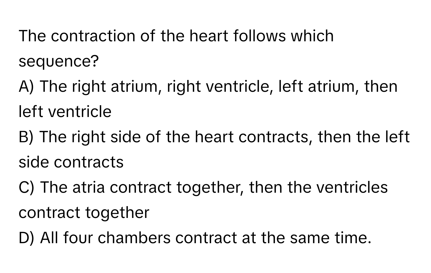 The contraction of the heart follows which sequence? 

A) The right atrium, right ventricle, left atrium, then left ventricle
B) The right side of the heart contracts, then the left side contracts
C) The atria contract together, then the ventricles contract together
D) All four chambers contract at the same time.