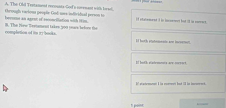 select your answer.
A. The Old Testament recounts God’s covenant with Israel,
through various people God uses individual person to If statement I is incorrect but II is correct.
become an agent of reconciliation with Him.
B. The New Testament takes 300 years before the
completion of its 27 books.
If both statements are incorrect.
If both statements are correct.
If statement I is correct but II is incorrect.
1 point Answer