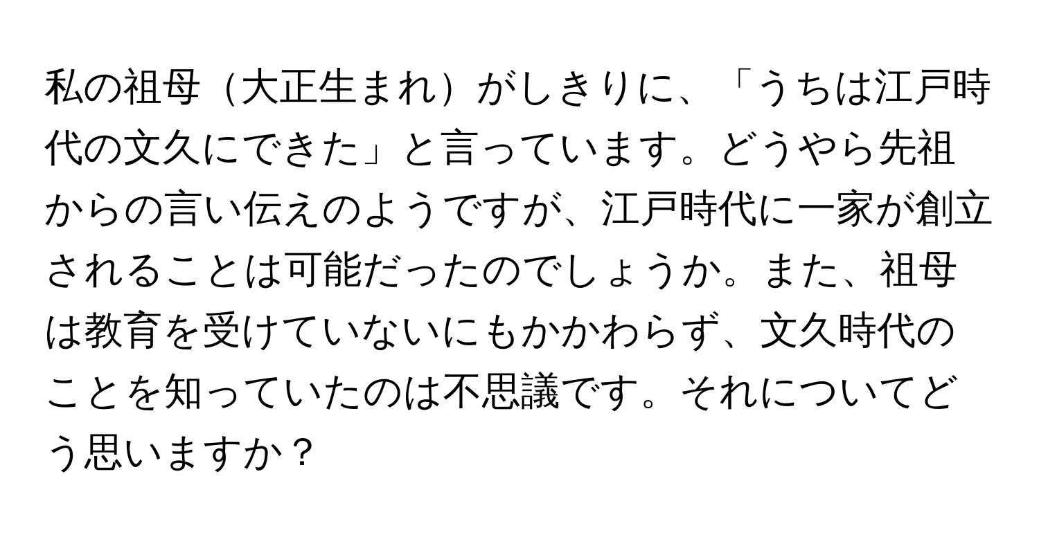 私の祖母大正生まれがしきりに、「うちは江戸時代の文久にできた」と言っています。どうやら先祖からの言い伝えのようですが、江戸時代に一家が創立されることは可能だったのでしょうか。また、祖母は教育を受けていないにもかかわらず、文久時代のことを知っていたのは不思議です。それについてどう思いますか？