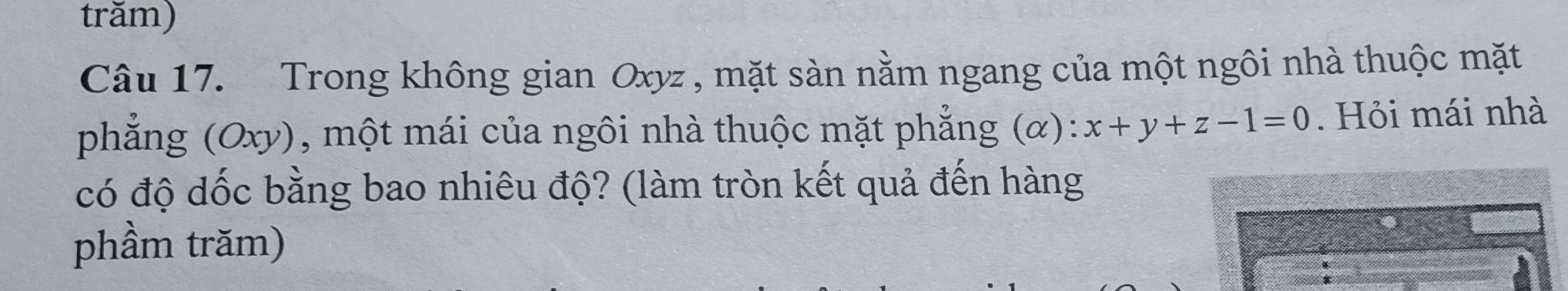 trăm) 
Câu 17. Trong không gian Oxyz , mặt sàn nằm ngang của một ngôi nhà thuộc mặt 
phẳng (Oxy), một mái của ngôi nhà thuộc mặt phẳng (α): x+y+z-1=0. Hỏi mái nhà 
có độ dốc bằng bao nhiêu độ? (làm tròn kết quả đến hàng 
phầm trăm)