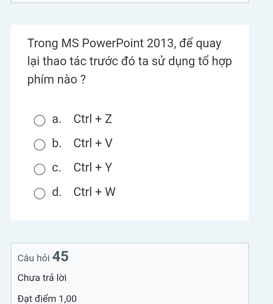 Trong MS PowerPoint 2013, để quay
lại thao tác trước đó ta sử dụng tổ hợp
phím nào ?
a. Ctrl+Z
b. Ctrl+V
C. Ctrl+Y
d. Ctrl+W
Câu hỏi 45
Chưa trả lời
Đạt điểm 1,00