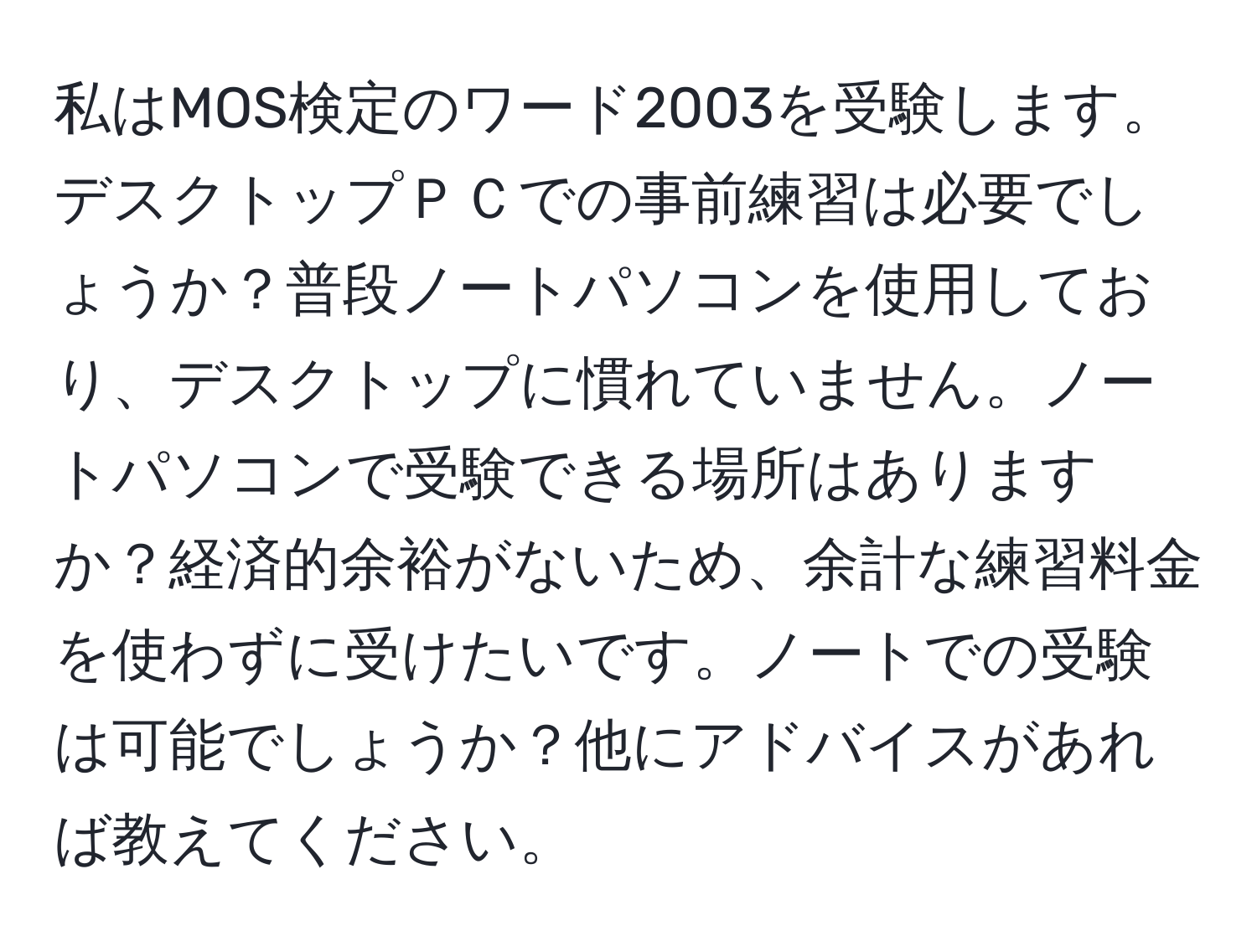 私はMOS検定のワード2003を受験します。デスクトップＰＣでの事前練習は必要でしょうか？普段ノートパソコンを使用しており、デスクトップに慣れていません。ノートパソコンで受験できる場所はありますか？経済的余裕がないため、余計な練習料金を使わずに受けたいです。ノートでの受験は可能でしょうか？他にアドバイスがあれば教えてください。