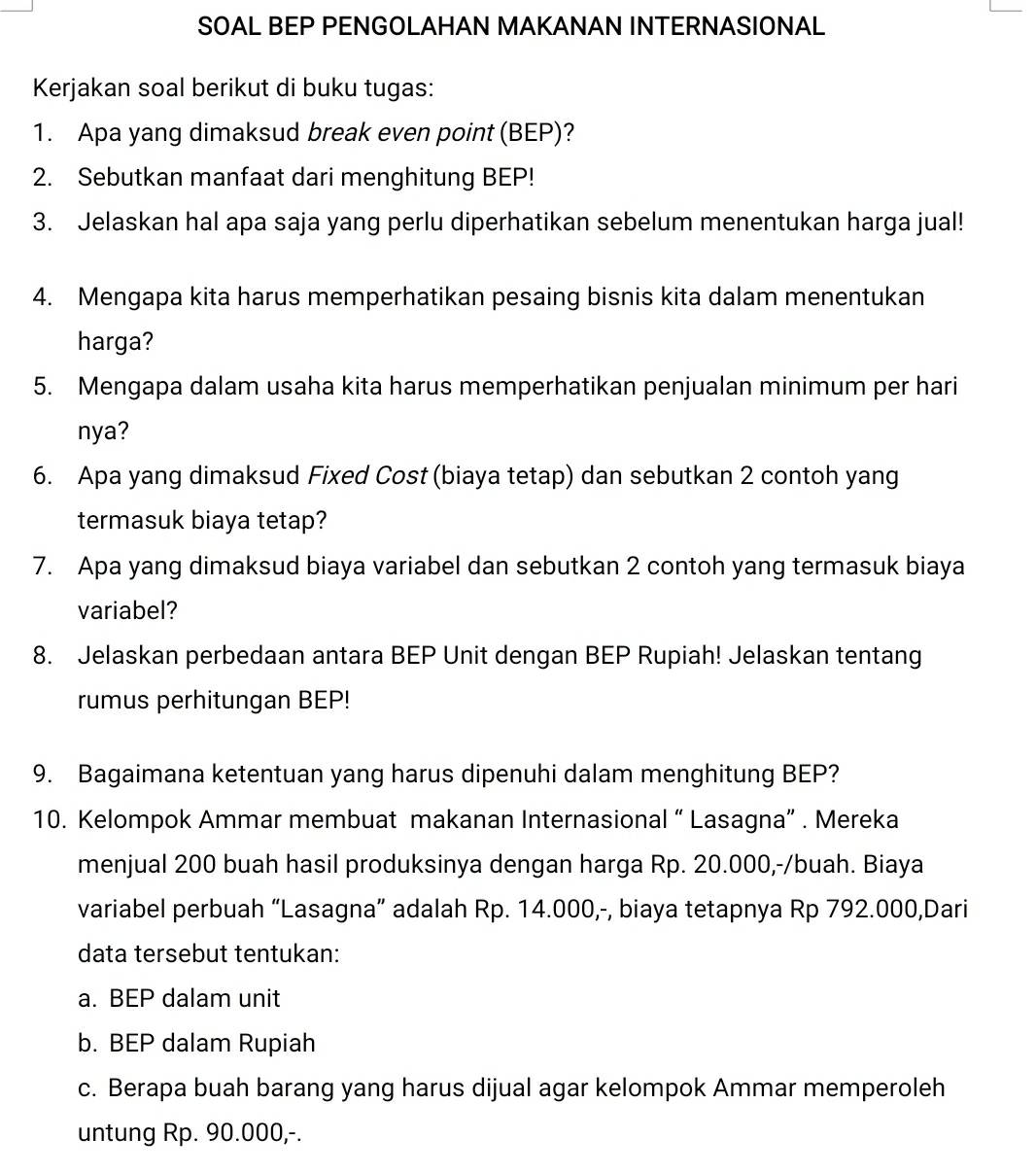 SOAL BEP PENGOLAHAN MAKANAN INTERNASIONAL 
Kerjakan soal berikut di buku tugas: 
1. Apa yang dimaksud break even point (BEP)? 
2. Sebutkan manfaat dari menghitung BEP! 
3. Jelaskan hal apa saja yang perlu diperhatikan sebelum menentukan harga jual! 
4. Mengapa kita harus memperhatikan pesaing bisnis kita dalam menentukan 
harga? 
5. Mengapa dalam usaha kita harus memperhatikan penjualan minimum per hari 
nya? 
6. Apa yang dimaksud Fixed Cost (biaya tetap) dan sebutkan 2 contoh yang 
termasuk biaya tetap? 
7. Apa yang dimaksud biaya variabel dan sebutkan 2 contoh yang termasuk biaya 
variabel? 
8. Jelaskan perbedaan antara BEP Unit dengan BEP Rupiah! Jelaskan tentang 
rumus perhitungan BEP! 
9. Bagaimana ketentuan yang harus dipenuhi dalam menghitung BEP? 
10. Kelompok Ammar membuat makanan Internasional “ Lasagna” . Mereka 
menjual 200 buah hasil produksinya dengan harga Rp. 20.000,-/buah. Biaya 
variabel perbuah “Lasagna” adalah Rp. 14.000,-, biaya tetapnya Rp 792.000,Dari 
data tersebut tentukan: 
a. BEP dalam unit 
b. BEP dalam Rupiah 
c. Berapa buah barang yang harus dijual agar kelompok Ammar memperoleh 
untung Rp. 90.000,-.