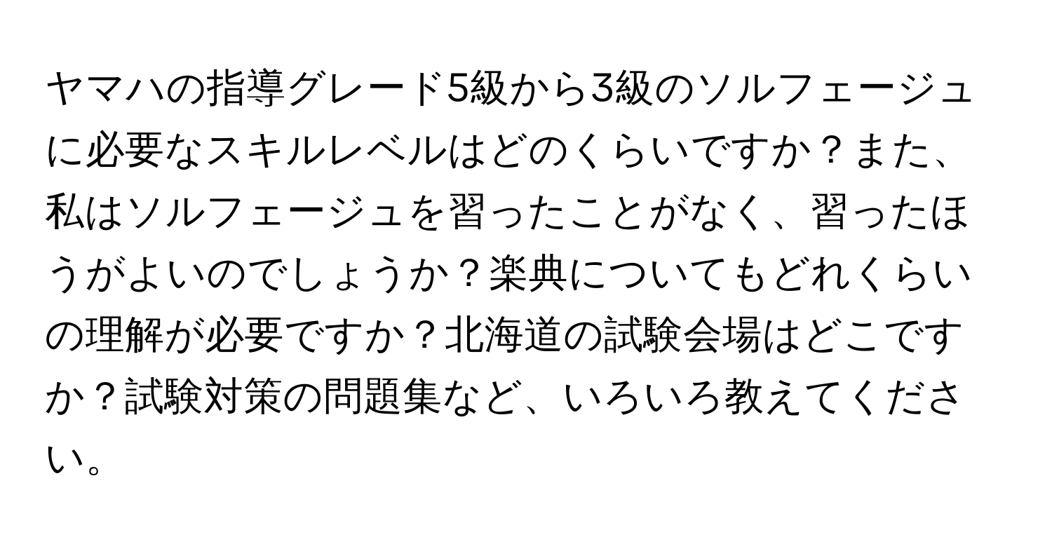 ヤマハの指導グレード5級から3級のソルフェージュに必要なスキルレベルはどのくらいですか？また、私はソルフェージュを習ったことがなく、習ったほうがよいのでしょうか？楽典についてもどれくらいの理解が必要ですか？北海道の試験会場はどこですか？試験対策の問題集など、いろいろ教えてください。