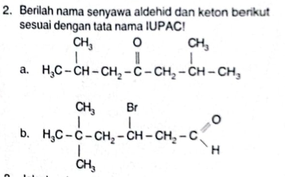 Berilah nama senyawa aldehid dan keton berikut 
sesuai dengan tata nama IUPAC! 
a. beginarrayr CH_3OCH_3 H_3C-CH-CH_2-C-CH_2-CH-CH_3endarray
b. H_3C-C- 1H_2-CH_2-CH_2-C