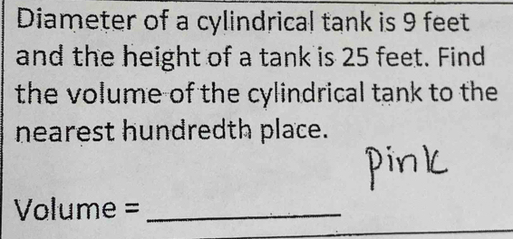 Diameter of a cylindrical tank is 9 feet
and the height of a tank is 25 feet. Find 
the volume of the cylindrical tank to the 
nearest hundredth place. 
Volume =_