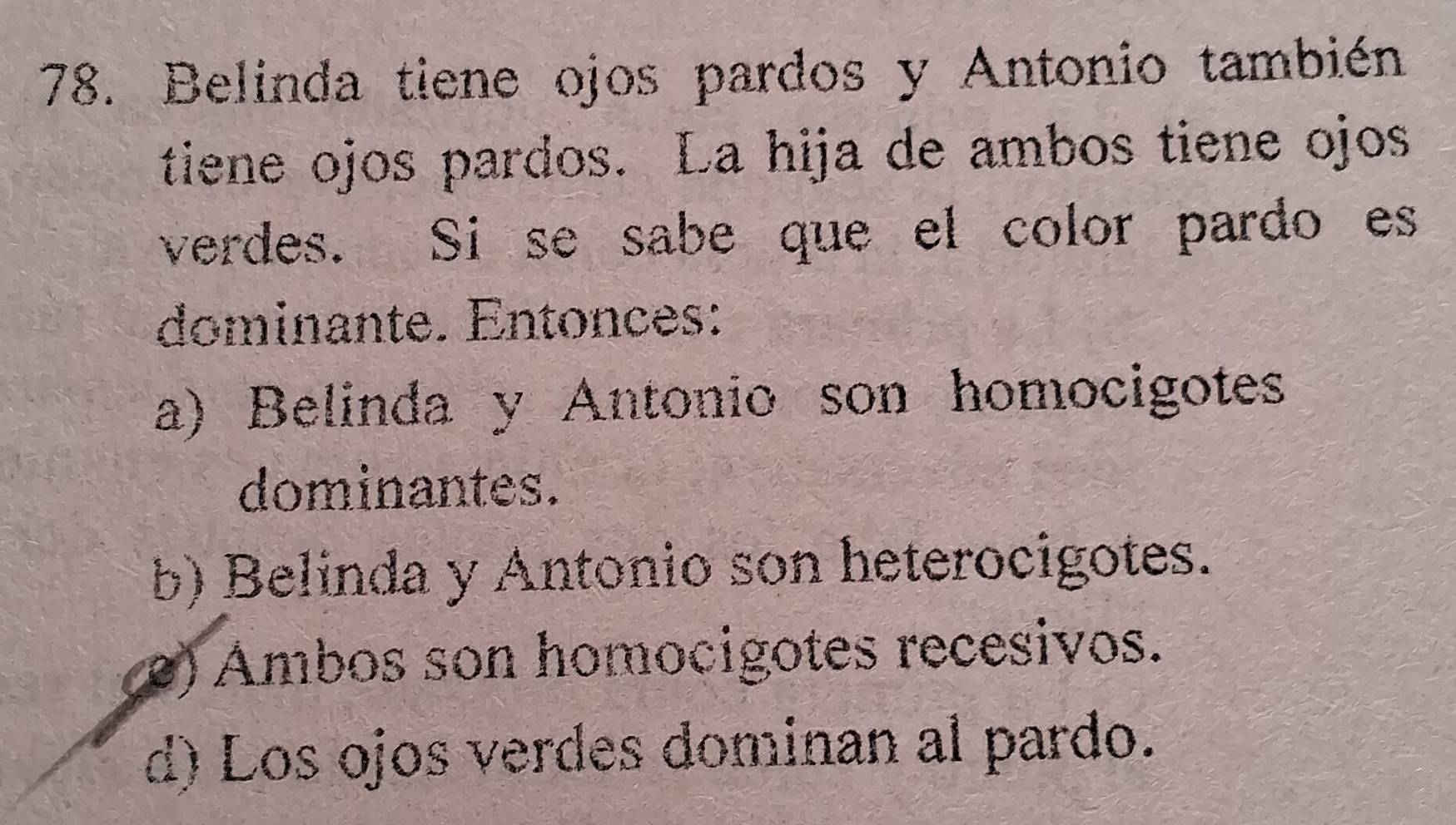 Belinda tiene ojos pardos y Antonio también
tiene ojos pardos. La hija de ambos tiene ojos
verdes. Si se sabe que el color pardo es
dominante. Entonces:
a) Belinda y Antonio son homocigotes
dominantes.
b) Belinda y Antonio son heterocigotes.
e) Ambos son homocigotes recesivos.
d) Los ojos verdes dominan al pardo.