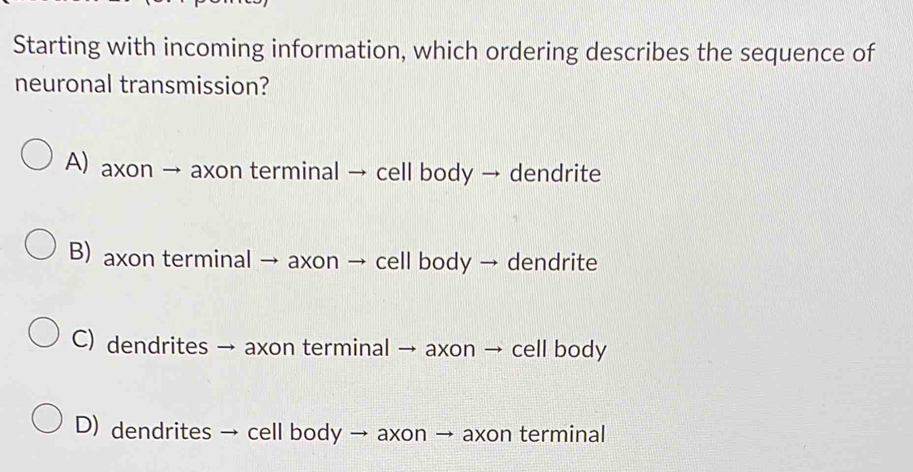 Starting with incoming information, which ordering describes the sequence of
neuronal transmission?
A) axon → axon terminal → cell body → dendrite
B) axon terminal → axon → cell body → dendrite
C) dendrites → axon terminal → axon → cell body
D) dendrites → cell body → axon → axon terminal