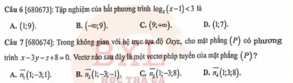 [680673]: Tập nghiệm của bất phương trình log _2(x-1)<3</tex> là
A. (1;9). B. (-∈fty ;9). C. (9;+∈fty ). D. (1;7). 
Câu 7[680674] : Trong không gian với hệ trục tọa độ Oxyz, cho mặt phẳng (P) có phương
trình x-3y-z+8=0 2. Vectơ nào sau đây là một vectơ pháp tuyến của mặt phẳng (P)?
A. overline n_1(1;-3;1). B. overline n_2(1;-3;-1). C. overline n_3(1;-3;8). D. overline n_4(1;3;8).