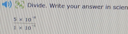 Divide. Write your answer in scien
 (5* 10^(-n))/1* 10^(-5) 