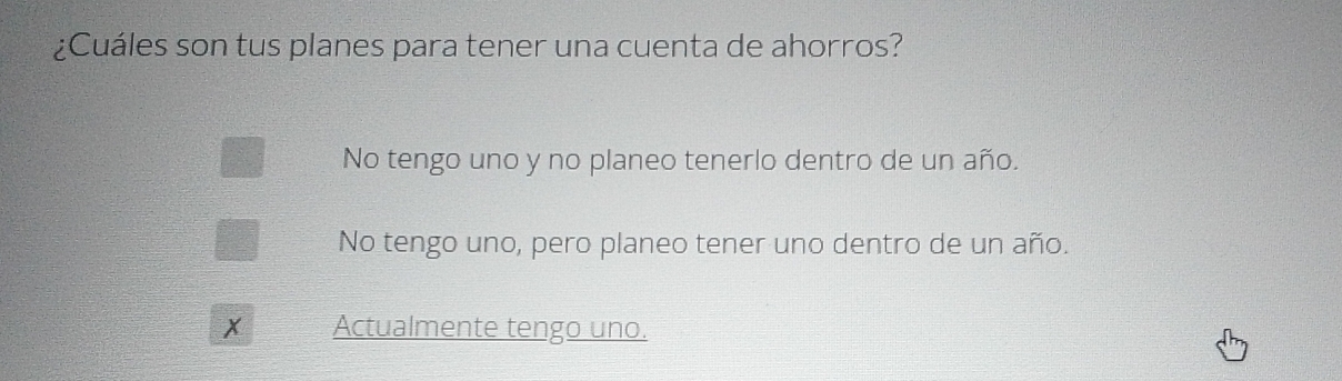 ¿Cuáles son tus planes para tener una cuenta de ahorros?
No tengo uno y no planeo tenerlo dentro de un año.
No tengo uno, pero planeo tener uno dentro de un año.
x Actualmente tengo uno.