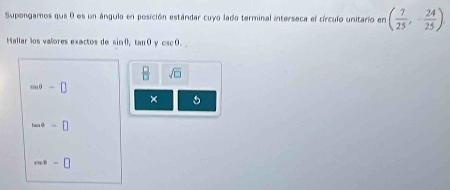 Supongamos que ( es un ángulo en posición estándar cuyo lado terminal interseca el círculo unitario en ( 7/25 ,- 24/25 ). 
Hallar los valores exactos de sin 0, tan 0 Y csc 0.
 □ /□   sqrt(□ )
sin θ -□
×
tan θ =□
cos θ =□