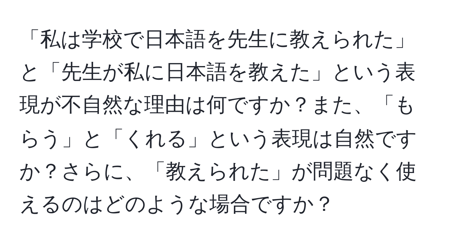 「私は学校で日本語を先生に教えられた」と「先生が私に日本語を教えた」という表現が不自然な理由は何ですか？また、「もらう」と「くれる」という表現は自然ですか？さらに、「教えられた」が問題なく使えるのはどのような場合ですか？